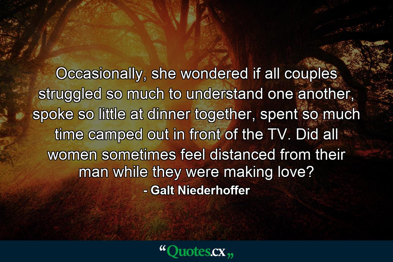 Occasionally, she wondered if all couples struggled so much to understand one another, spoke so little at dinner together, spent so much time camped out in front of the TV. Did all women sometimes feel distanced from their man while they were making love? - Quote by Galt Niederhoffer