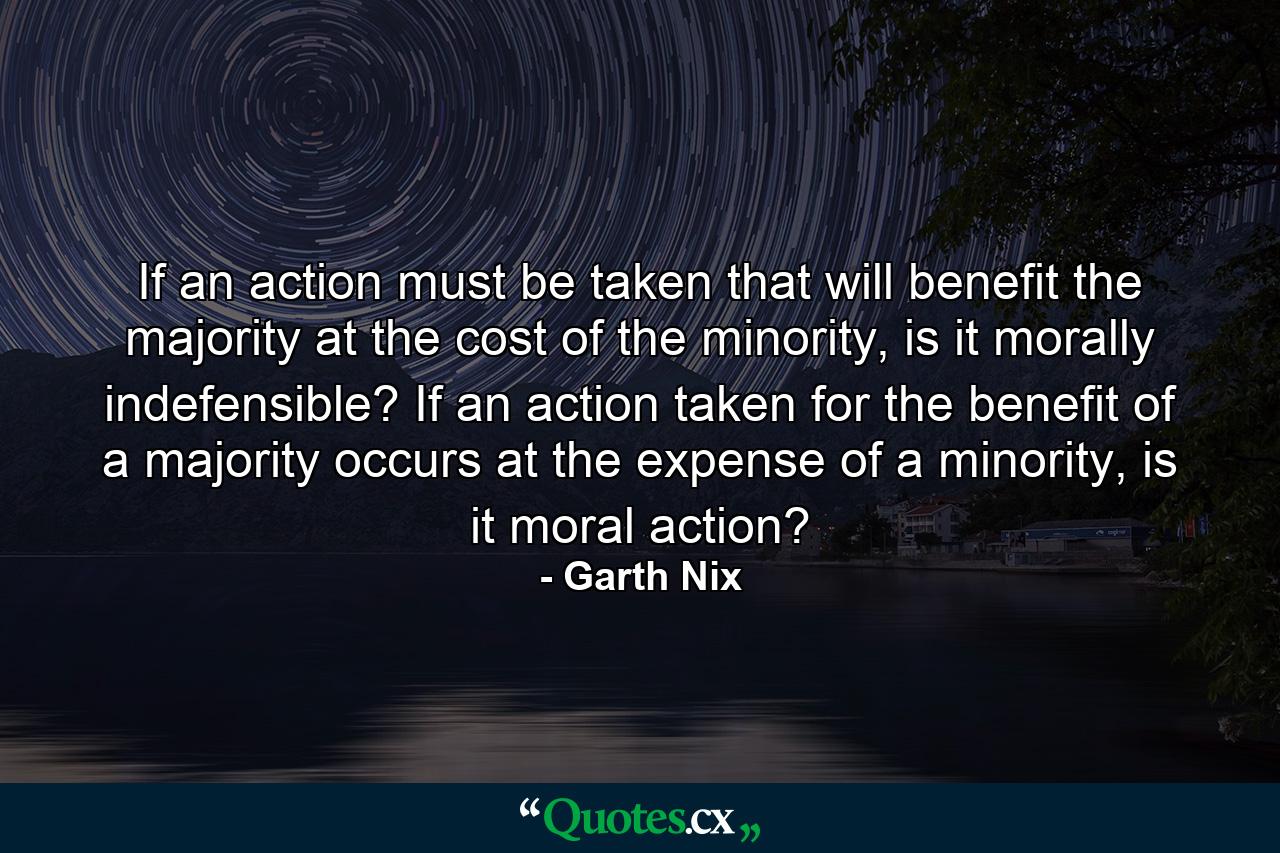 If an action must be taken that will benefit the majority at the cost of the minority, is it morally indefensible? If an action taken for the benefit of a majority occurs at the expense of a minority, is it moral action? - Quote by Garth Nix