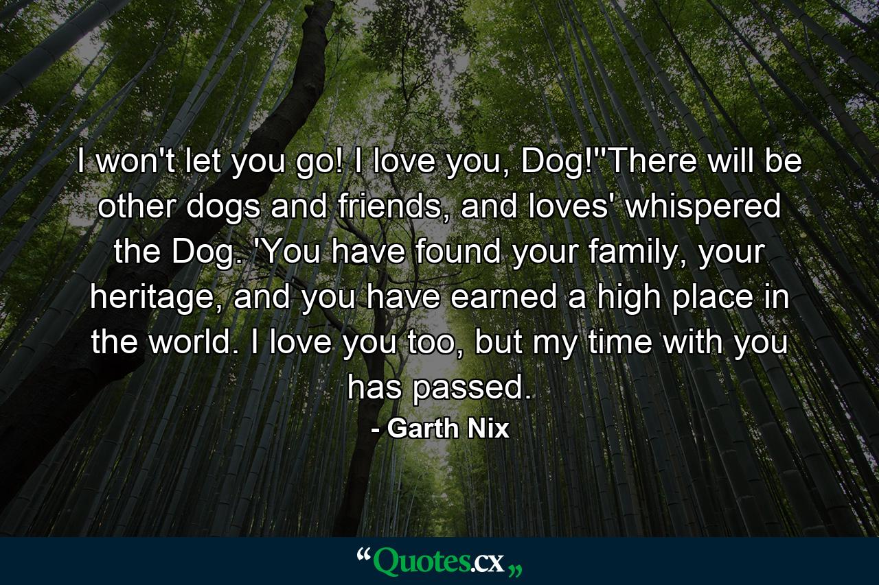 I won't let you go! I love you, Dog!''There will be other dogs and friends, and loves' whispered the Dog. 'You have found your family, your heritage, and you have earned a high place in the world. I love you too, but my time with you has passed. - Quote by Garth Nix