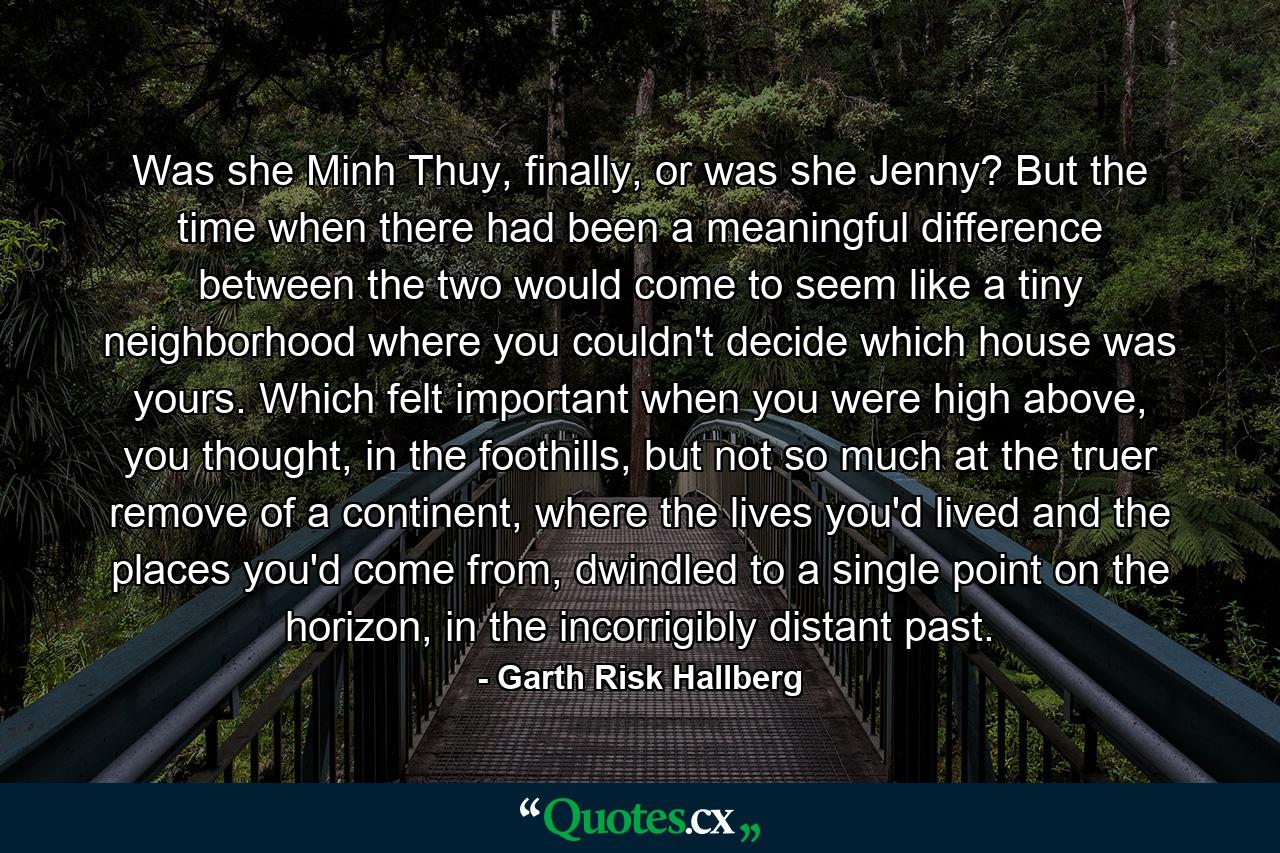 Was she Minh Thuy, finally, or was she Jenny? But the time when there had been a meaningful difference between the two would come to seem like a tiny neighborhood where you couldn't decide which house was yours. Which felt important when you were high above, you thought, in the foothills, but not so much at the truer remove of a continent, where the lives you'd lived and the places you'd come from, dwindled to a single point on the horizon, in the incorrigibly distant past. - Quote by Garth Risk Hallberg