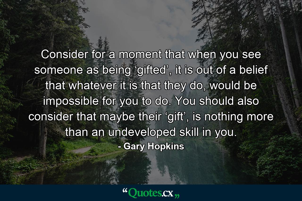 Consider for a moment that when you see someone as being ‘gifted’, it is out of a belief that whatever it is that they do, would be impossible for you to do. You should also consider that maybe their ‘gift’, is nothing more than an undeveloped skill in you. - Quote by Gary Hopkins