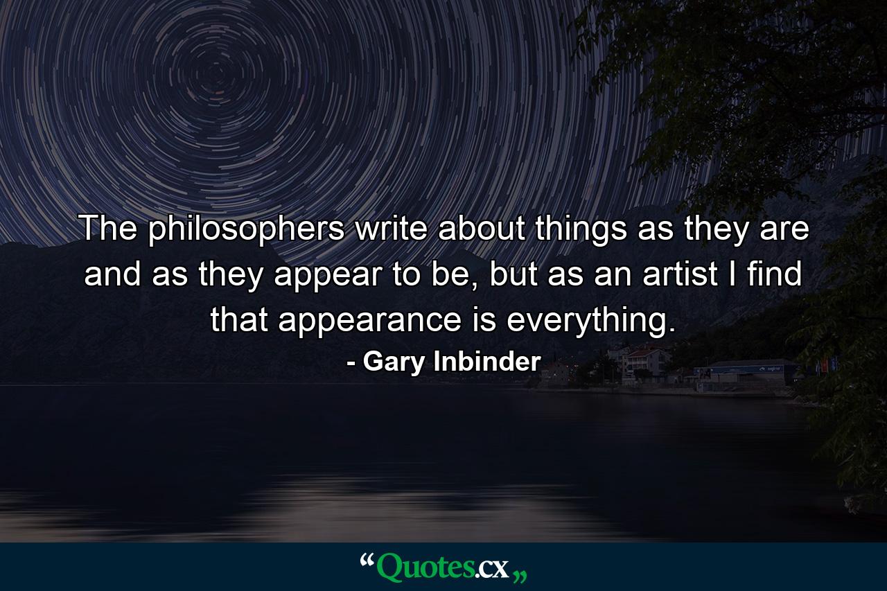 The philosophers write about things as they are and as they appear to be, but as an artist I find that appearance is everything. - Quote by Gary Inbinder