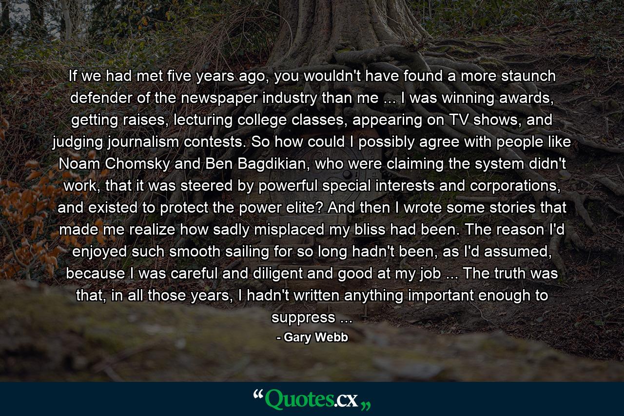 If we had met five years ago, you wouldn't have found a more staunch defender of the newspaper industry than me ... I was winning awards, getting raises, lecturing college classes, appearing on TV shows, and judging journalism contests. So how could I possibly agree with people like Noam Chomsky and Ben Bagdikian, who were claiming the system didn't work, that it was steered by powerful special interests and corporations, and existed to protect the power elite? And then I wrote some stories that made me realize how sadly misplaced my bliss had been. The reason I'd enjoyed such smooth sailing for so long hadn't been, as I'd assumed, because I was careful and diligent and good at my job ... The truth was that, in all those years, I hadn't written anything important enough to suppress ... - Quote by Gary Webb