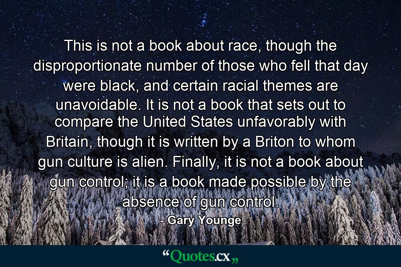 This is not a book about race, though the disproportionate number of those who fell that day were black, and certain racial themes are unavoidable. It is not a book that sets out to compare the United States unfavorably with Britain, though it is written by a Briton to whom gun culture is alien. Finally, it is not a book about gun control; it is a book made possible by the absence of gun control. - Quote by Gary Younge