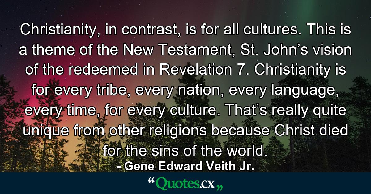 Christianity, in contrast, is for all cultures. This is a theme of the New Testament, St. John’s vision of the redeemed in Revelation 7. Christianity is for every tribe, every nation, every language, every time, for every culture. That’s really quite unique from other religions because Christ died for the sins of the world. - Quote by Gene Edward Veith Jr.