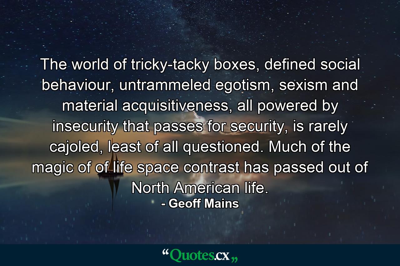 The world of tricky-tacky boxes, defined social behaviour, untrammeled egotism, sexism and material acquisitiveness, all powered by insecurity that passes for security, is rarely cajoled, least of all questioned. Much of the magic of of life space contrast has passed out of North American life. - Quote by Geoff Mains