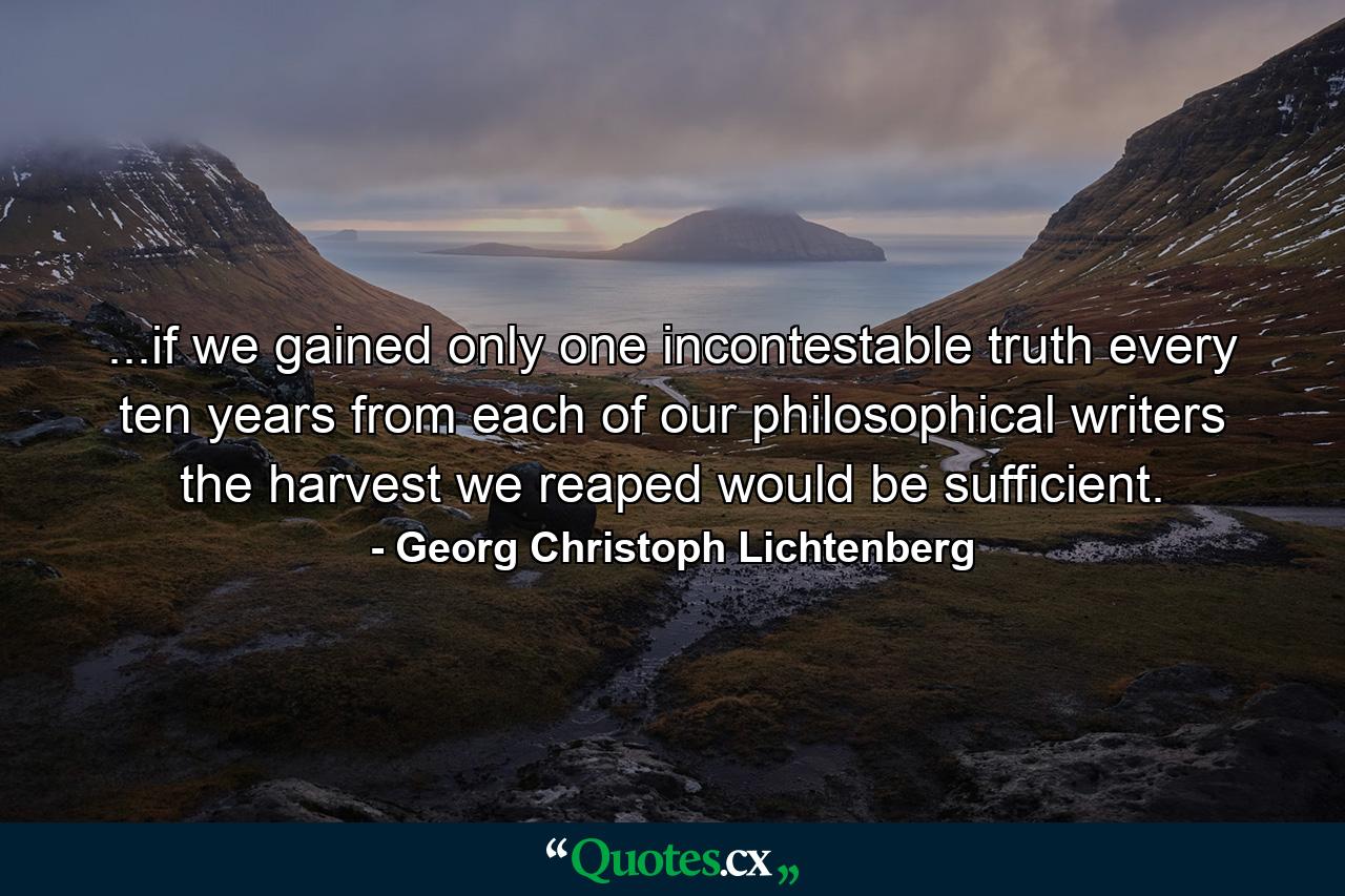 ...if we gained only one incontestable truth every ten years from each of our philosophical writers the harvest we reaped would be sufficient. - Quote by Georg Christoph Lichtenberg