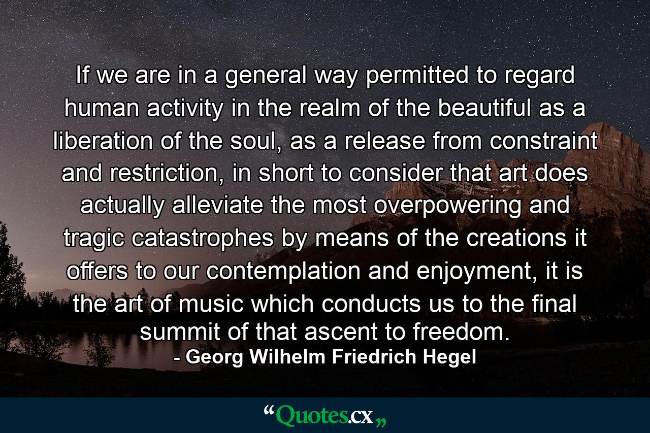 If we are in a general way permitted to regard human activity in the realm of the beautiful as a liberation of the soul, as a release from constraint and restriction, in short to consider that art does actually alleviate the most overpowering and tragic catastrophes by means of the creations it offers to our contemplation and enjoyment, it is the art of music which conducts us to the final summit of that ascent to freedom. - Quote by Georg Wilhelm Friedrich Hegel