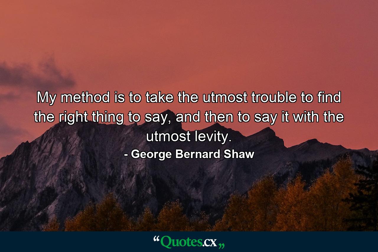 My method is to take the utmost trouble to find the right thing to say, and then to say it with the utmost levity. - Quote by George Bernard Shaw