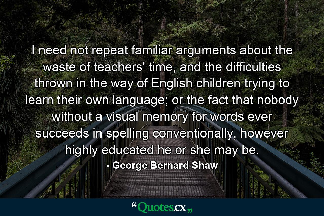 I need not repeat familiar arguments about the waste of teachers' time, and the difficulties thrown in the way of English children trying to learn their own language; or the fact that nobody without a visual memory for words ever succeeds in spelling conventionally, however highly educated he or she may be. - Quote by George Bernard Shaw