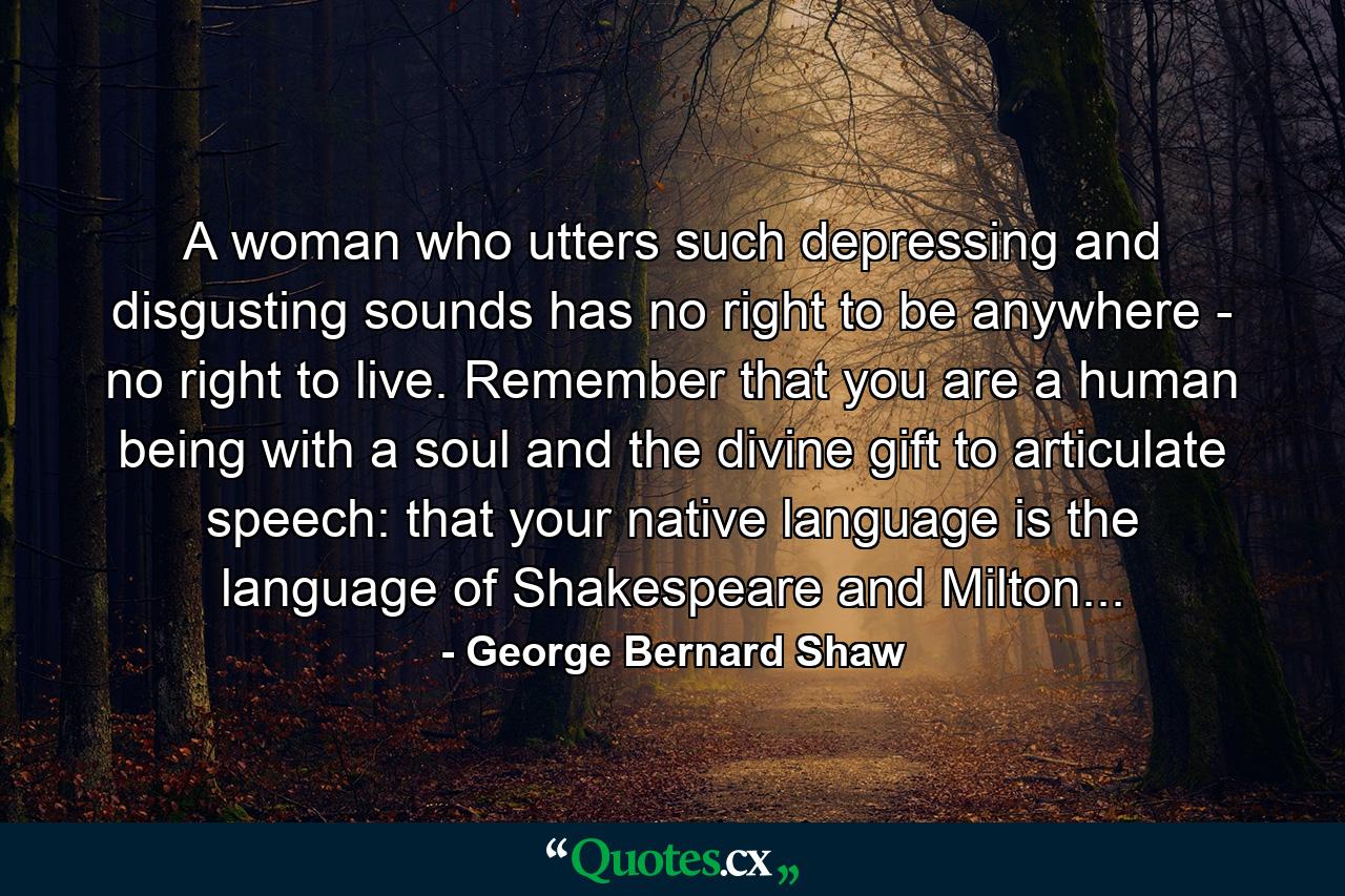 A woman who utters such depressing and disgusting sounds has no right to be anywhere - no right to live. Remember that you are a human being with a soul and the divine gift to articulate speech: that your native language is the language of Shakespeare and Milton... - Quote by George Bernard Shaw