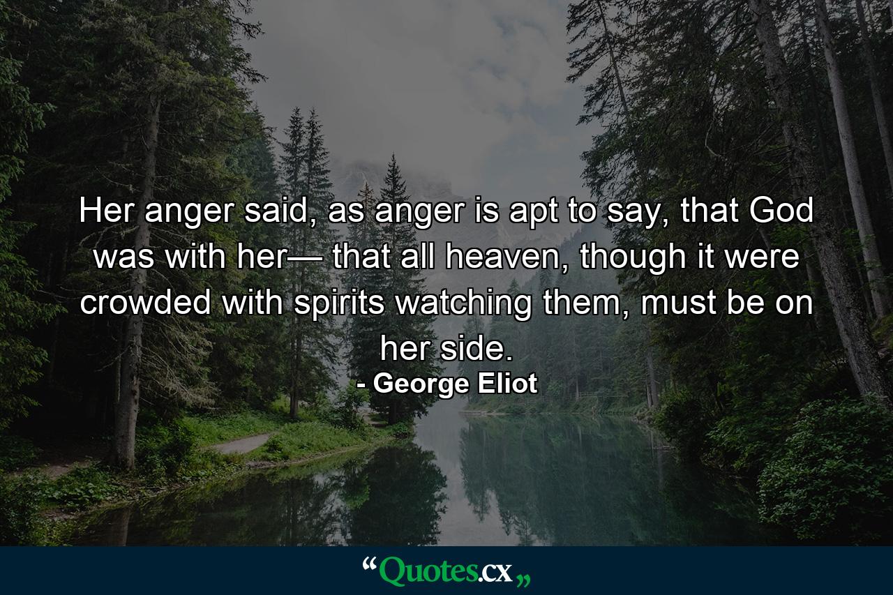 Her anger said, as anger is apt to say, that God was with her— that all heaven, though it were crowded with spirits watching them, must be on her side. - Quote by George Eliot