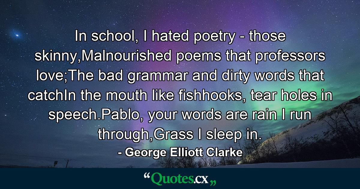 In school, I hated poetry - those skinny,Malnourished poems that professors love;The bad grammar and dirty words that catchIn the mouth like fishhooks, tear holes in speech.Pablo, your words are rain I run through,Grass I sleep in. - Quote by George Elliott Clarke