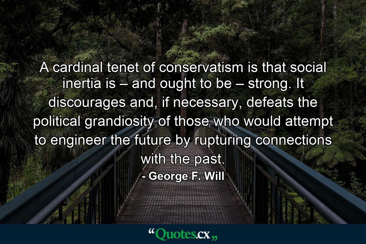 A cardinal tenet of conservatism is that social inertia is – and ought to be – strong. It discourages and, if necessary, defeats the political grandiosity of those who would attempt to engineer the future by rupturing connections with the past. - Quote by George F. Will