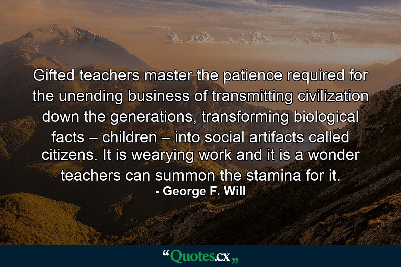 Gifted teachers master the patience required for the unending business of transmitting civilization down the generations, transforming biological facts – children – into social artifacts called citizens. It is wearying work and it is a wonder teachers can summon the stamina for it. - Quote by George F. Will