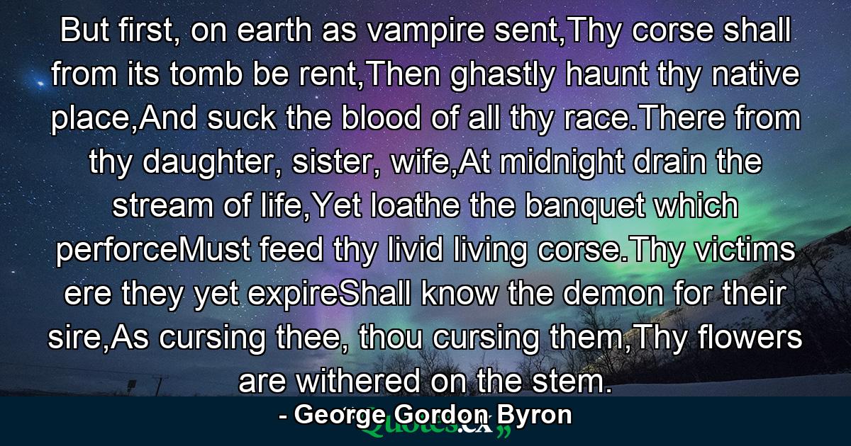 But first, on earth as vampire sent,Thy corse shall from its tomb be rent,Then ghastly haunt thy native place,And suck the blood of all thy race.There from thy daughter, sister, wife,At midnight drain the stream of life,Yet loathe the banquet which perforceMust feed thy livid living corse.Thy victims ere they yet expireShall know the demon for their sire,As cursing thee, thou cursing them,Thy flowers are withered on the stem. - Quote by George Gordon Byron