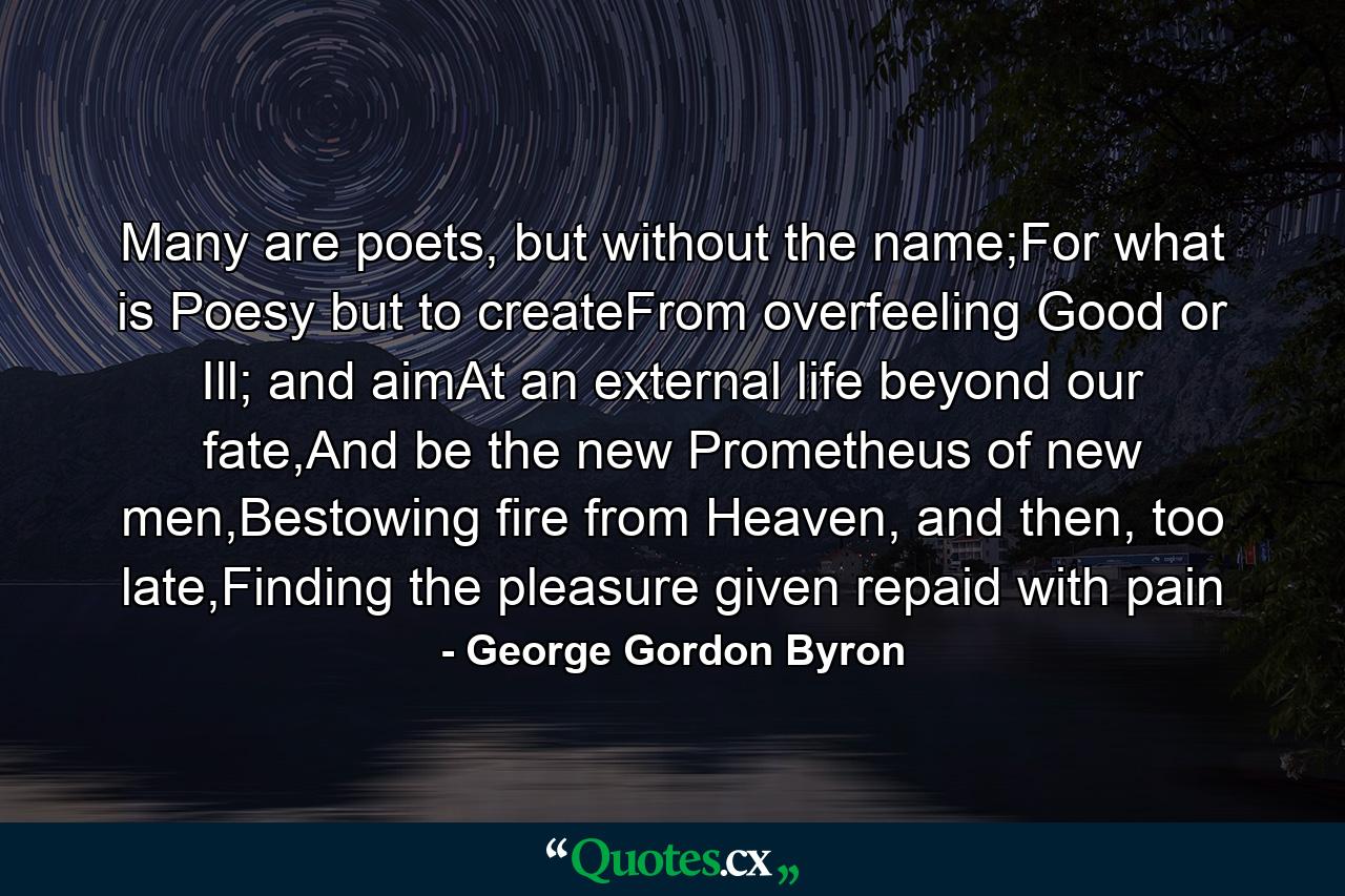 Many are poets, but without the name;For what is Poesy but to createFrom overfeeling Good or Ill; and aimAt an external life beyond our fate,And be the new Prometheus of new men,Bestowing fire from Heaven, and then, too late,Finding the pleasure given repaid with pain - Quote by George Gordon Byron