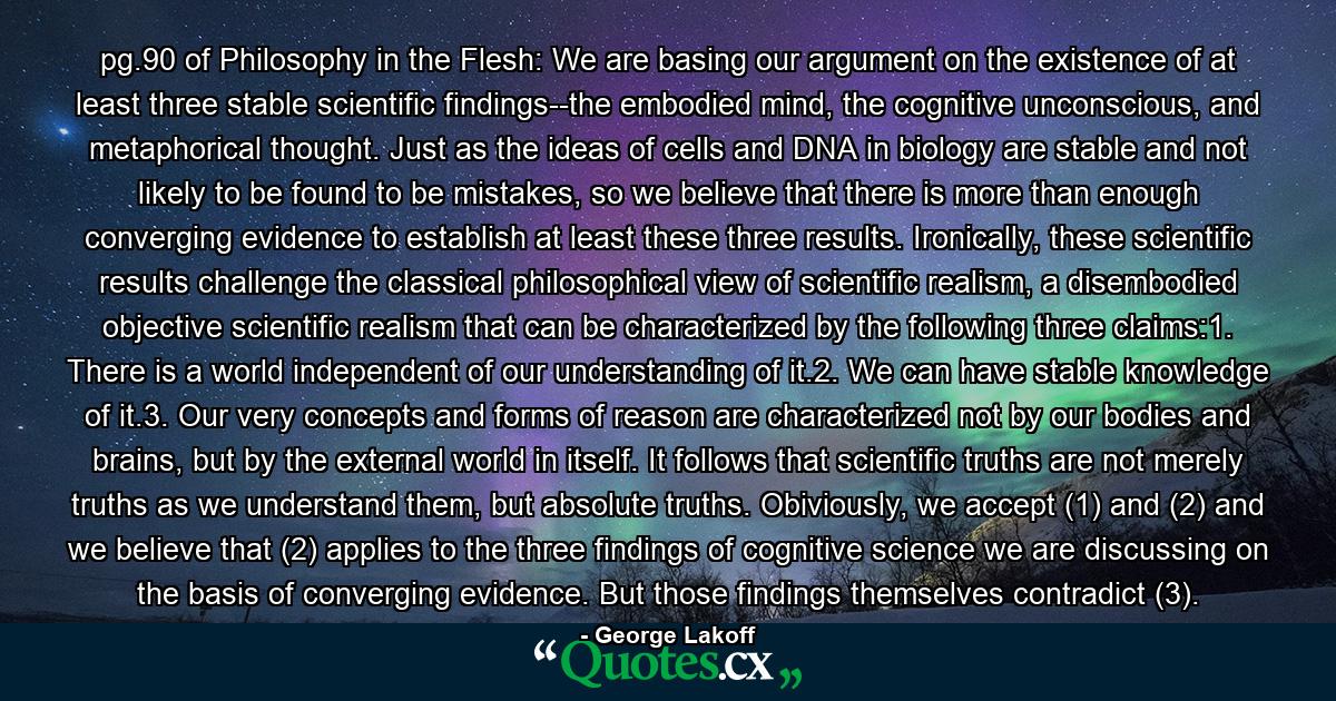 pg.90 of Philosophy in the Flesh: We are basing our argument on the existence of at least three stable scientific findings--the embodied mind, the cognitive unconscious, and metaphorical thought. Just as the ideas of cells and DNA in biology are stable and not likely to be found to be mistakes, so we believe that there is more than enough converging evidence to establish at least these three results. Ironically, these scientific results challenge the classical philosophical view of scientific realism, a disembodied objective scientific realism that can be characterized by the following three claims:1. There is a world independent of our understanding of it.2. We can have stable knowledge of it.3. Our very concepts and forms of reason are characterized not by our bodies and brains, but by the external world in itself. It follows that scientific truths are not merely truths as we understand them, but absolute truths. Obiviously, we accept (1) and (2) and we believe that (2) applies to the three findings of cognitive science we are discussing on the basis of converging evidence. But those findings themselves contradict (3). - Quote by George Lakoff