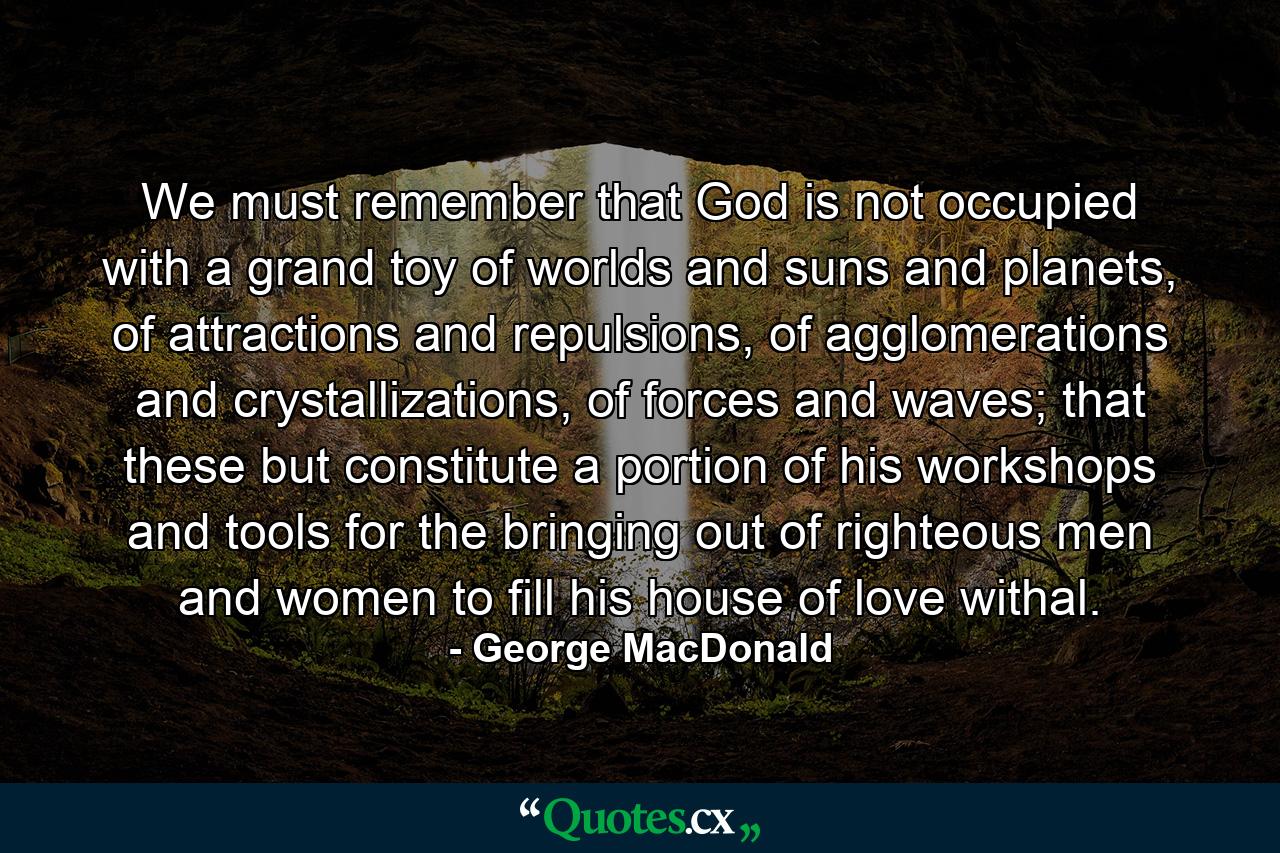 We must remember that God is not occupied with a grand toy of worlds and suns and planets, of attractions and repulsions, of agglomerations and crystallizations, of forces and waves; that these but constitute a portion of his workshops and tools for the bringing out of righteous men and women to fill his house of love withal. - Quote by George MacDonald