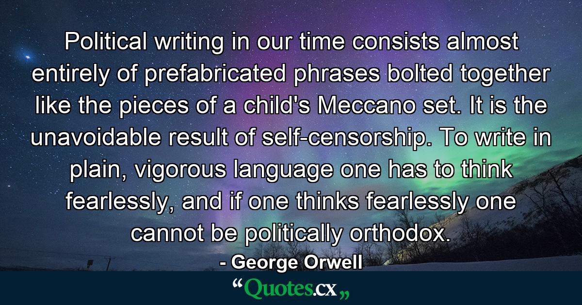 Political writing in our time consists almost entirely of prefabricated phrases bolted together like the pieces of a child's Meccano set. It is the unavoidable result of self-censorship. To write in plain, vigorous language one has to think fearlessly, and if one thinks fearlessly one cannot be politically orthodox. - Quote by George Orwell