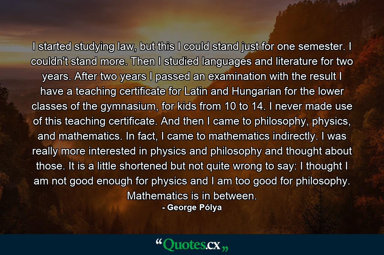 I started studying law, but this I could stand just for one semester. I couldn't stand more. Then I studied languages and literature for two years. After two years I passed an examination with the result I have a teaching certificate for Latin and Hungarian for the lower classes of the gymnasium, for kids from 10 to 14. I never made use of this teaching certificate. And then I came to philosophy, physics, and mathematics. In fact, I came to mathematics indirectly. I was really more interested in physics and philosophy and thought about those. It is a little shortened but not quite wrong to say: I thought I am not good enough for physics and I am too good for philosophy. Mathematics is in between. - Quote by George Pólya