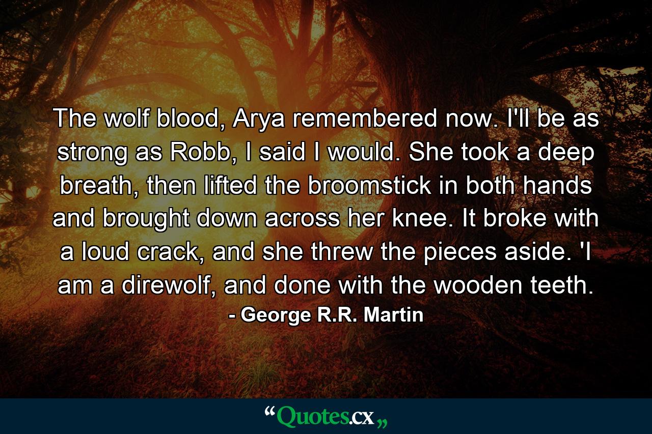 The wolf blood, Arya remembered now. I'll be as strong as Robb, I said I would. She took a deep breath, then lifted the broomstick in both hands and brought down across her knee. It broke with a loud crack, and she threw the pieces aside. 'I am a direwolf, and done with the wooden teeth. - Quote by George R.R. Martin