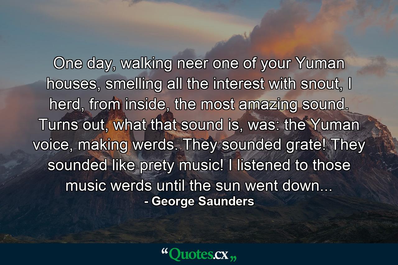 One day, walking neer one of your Yuman houses, smelling all the interest with snout, I herd, from inside, the most amazing sound. Turns out, what that sound is, was: the Yuman voice, making werds. They sounded grate! They sounded like prety music! I listened to those music werds until the sun went down... - Quote by George Saunders