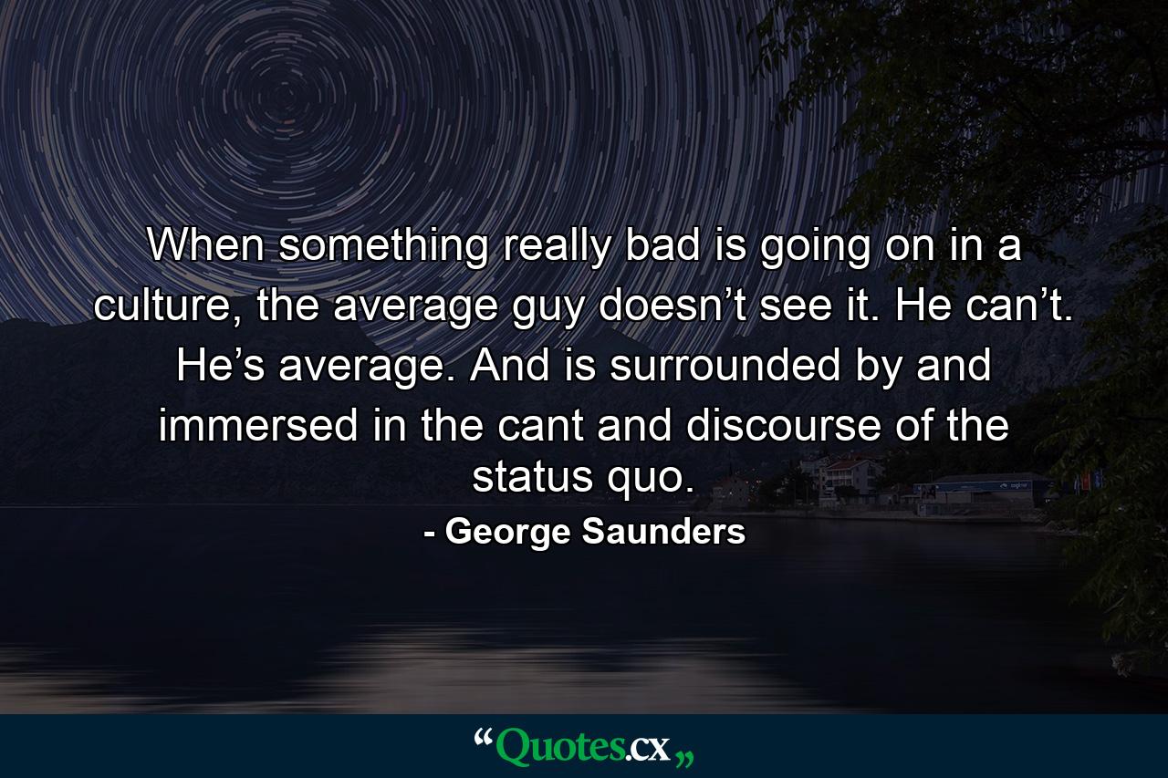 When something really bad is going on in a culture, the average guy doesn’t see it. He can’t. He’s average. And is surrounded by and immersed in the cant and discourse of the status quo. - Quote by George Saunders