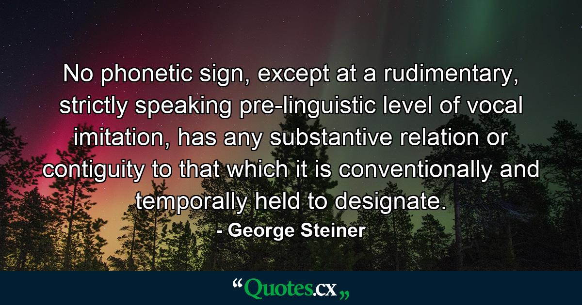 No phonetic sign, except at a rudimentary, strictly speaking pre-linguistic level of vocal imitation, has any substantive relation or contiguity to that which it is conventionally and temporally held to designate. - Quote by George Steiner