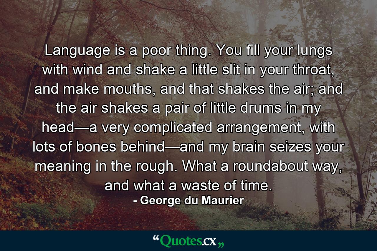 Language is a poor thing. You fill your lungs with wind and shake a little slit in your throat, and make mouths, and that shakes the air; and the air shakes a pair of little drums in my head—a very complicated arrangement, with lots of bones behind—and my brain seizes your meaning in the rough. What a roundabout way, and what a waste of time. - Quote by George du Maurier