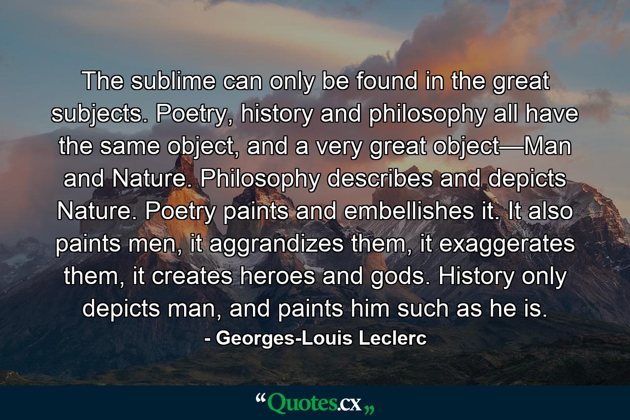 The sublime can only be found in the great subjects. Poetry, history and philosophy all have the same object, and a very great object—Man and Nature. Philosophy describes and depicts Nature. Poetry paints and embellishes it. It also paints men, it aggrandizes them, it exaggerates them, it creates heroes and gods. History only depicts man, and paints him such as he is. - Quote by Georges-Louis Leclerc