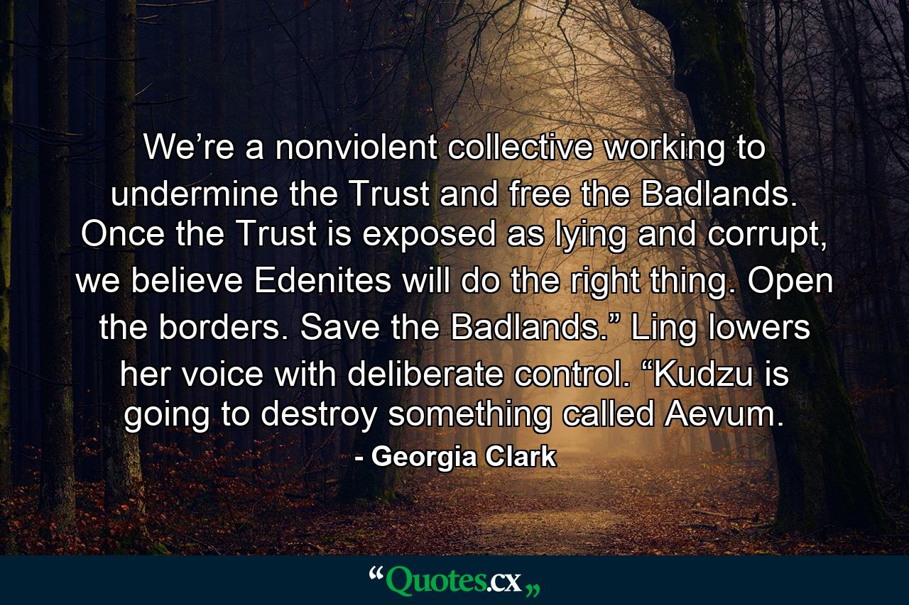 We’re a nonviolent collective working to undermine the Trust and free the Badlands. Once the Trust is exposed as lying and corrupt, we believe Edenites will do the right thing. Open the borders. Save the Badlands.” Ling lowers her voice with deliberate control. “Kudzu is going to destroy something called Aevum. - Quote by Georgia Clark