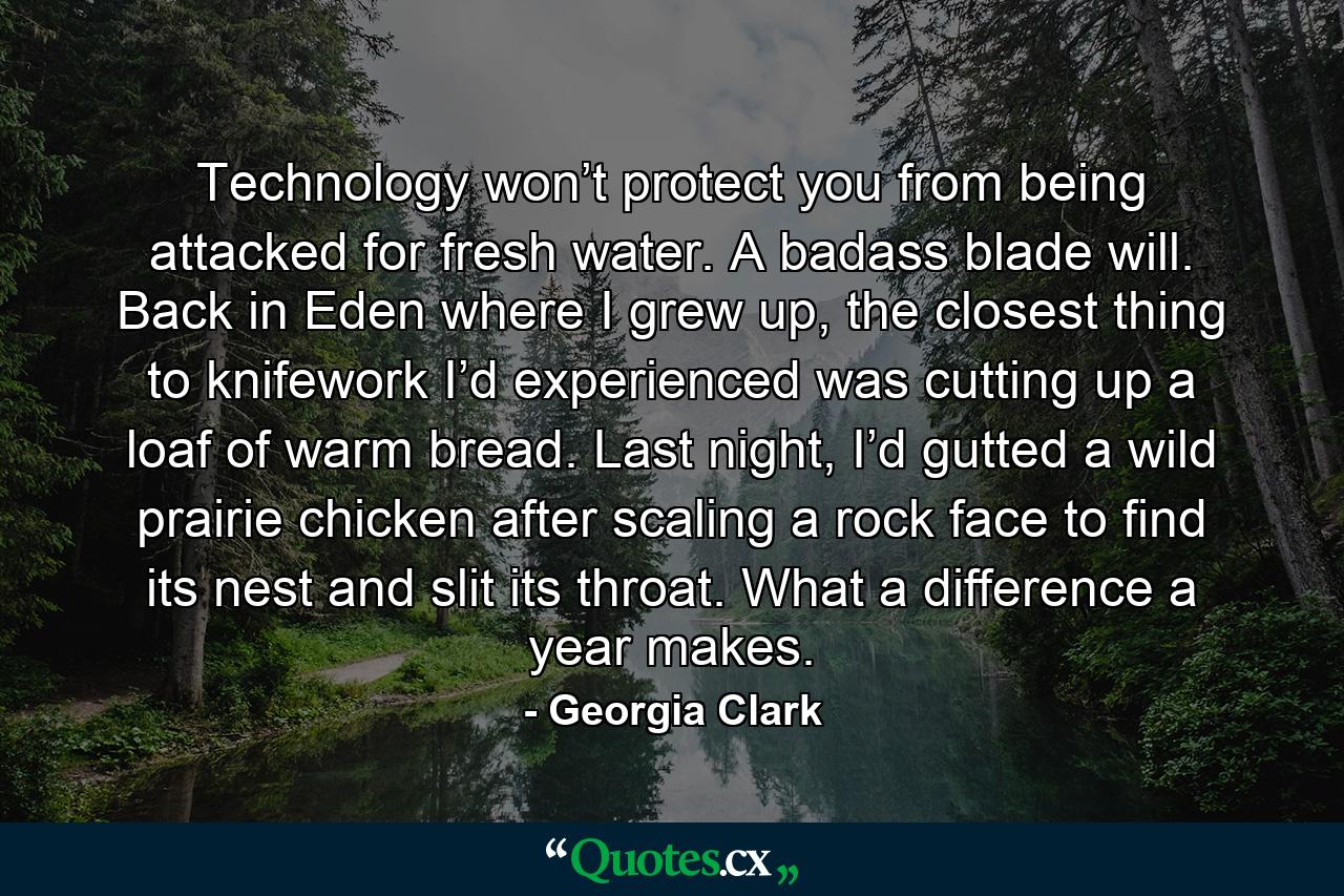 Technology won’t protect you from being attacked for fresh water. A badass blade will. Back in Eden where I grew up, the closest thing to knifework I’d experienced was cutting up a loaf of warm bread. Last night, I’d gutted a wild prairie chicken after scaling a rock face to find its nest and slit its throat. What a difference a year makes. - Quote by Georgia Clark