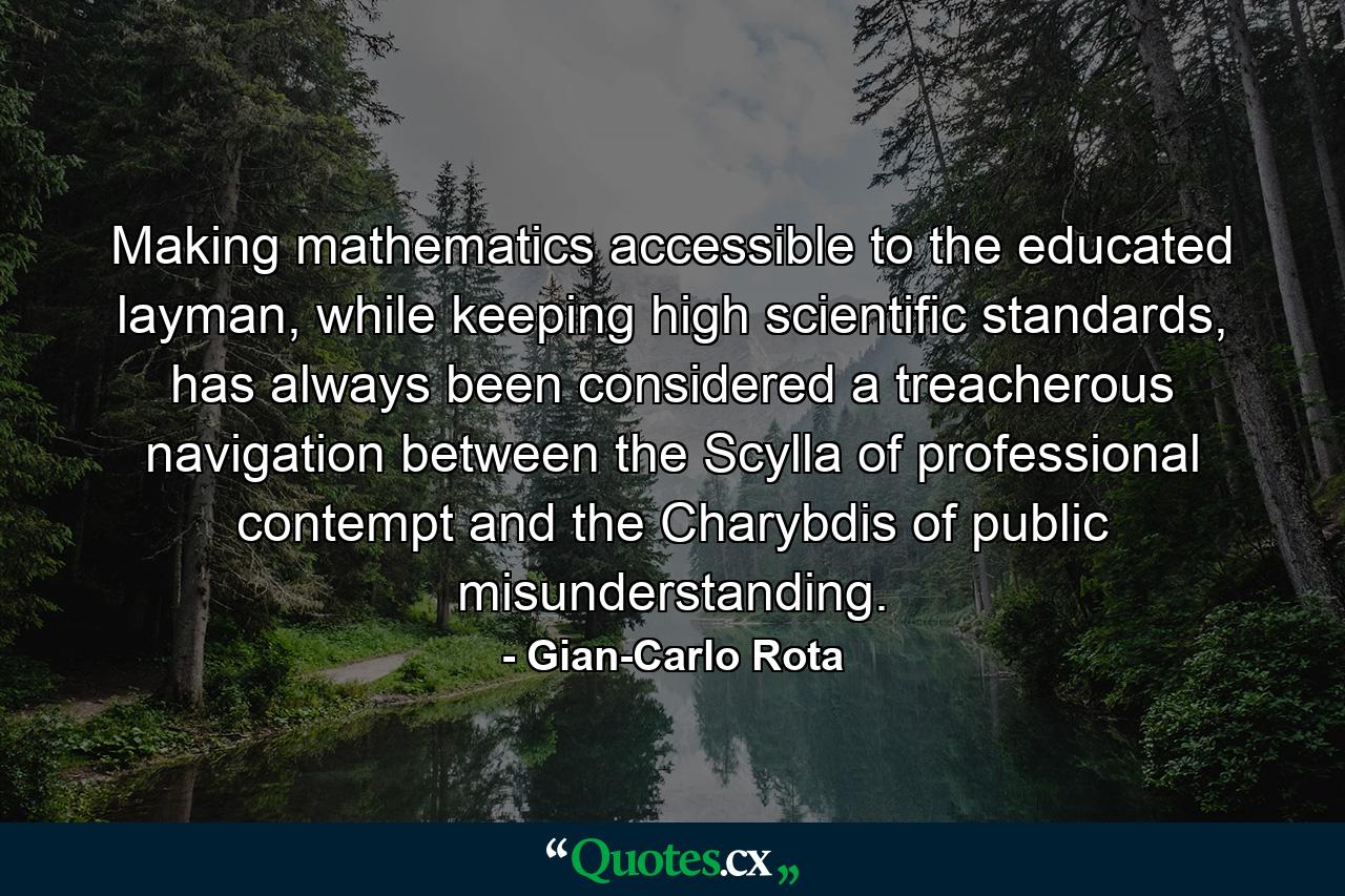 Making mathematics accessible to the educated layman, while keeping high scientific standards, has always been considered a treacherous navigation between the Scylla of professional contempt and the Charybdis of public misunderstanding. - Quote by Gian-Carlo Rota