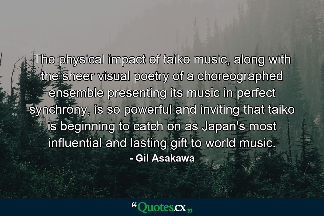 The physical impact of taiko music, along with the sheer visual poetry of a choreographed ensemble presenting its music in perfect synchrony, is so powerful and inviting that taiko is beginning to catch on as Japan's most influential and lasting gift to world music. - Quote by Gil Asakawa