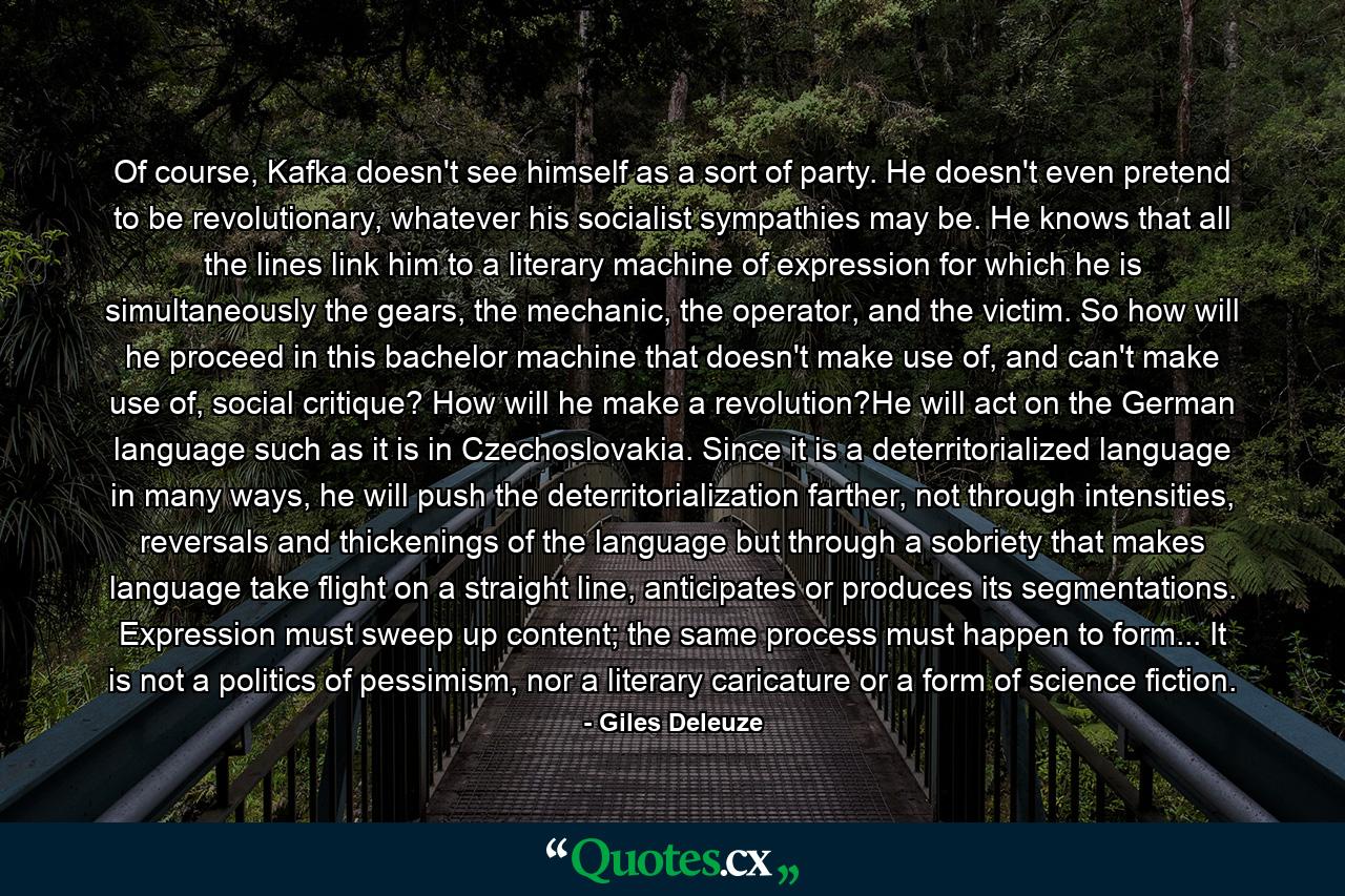 Of course, Kafka doesn't see himself as a sort of party. He doesn't even pretend to be revolutionary, whatever his socialist sympathies may be. He knows that all the lines link him to a literary machine of expression for which he is simultaneously the gears, the mechanic, the operator, and the victim. So how will he proceed in this bachelor machine that doesn't make use of, and can't make use of, social critique? How will he make a revolution?He will act on the German language such as it is in Czechoslovakia. Since it is a deterritorialized language in many ways, he will push the deterritorialization farther, not through intensities, reversals and thickenings of the language but through a sobriety that makes language take flight on a straight line, anticipates or produces its segmentations. Expression must sweep up content; the same process must happen to form... It is not a politics of pessimism, nor a literary caricature or a form of science fiction. - Quote by Giles Deleuze