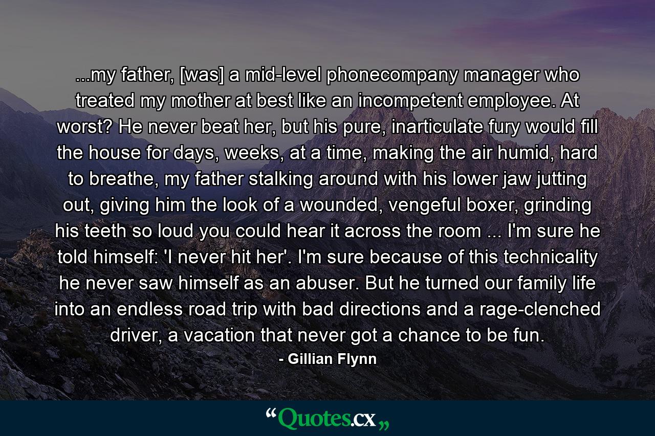 ...my father, [was] a mid-level phonecompany manager who treated my mother at best like an incompetent employee. At worst? He never beat her, but his pure, inarticulate fury would fill the house for days, weeks, at a time, making the air humid, hard to breathe, my father stalking around with his lower jaw jutting out, giving him the look of a wounded, vengeful boxer, grinding his teeth so loud you could hear it across the room ... I'm sure he told himself: 'I never hit her'. I'm sure because of this technicality he never saw himself as an abuser. But he turned our family life into an endless road trip with bad directions and a rage-clenched driver, a vacation that never got a chance to be fun. - Quote by Gillian Flynn
