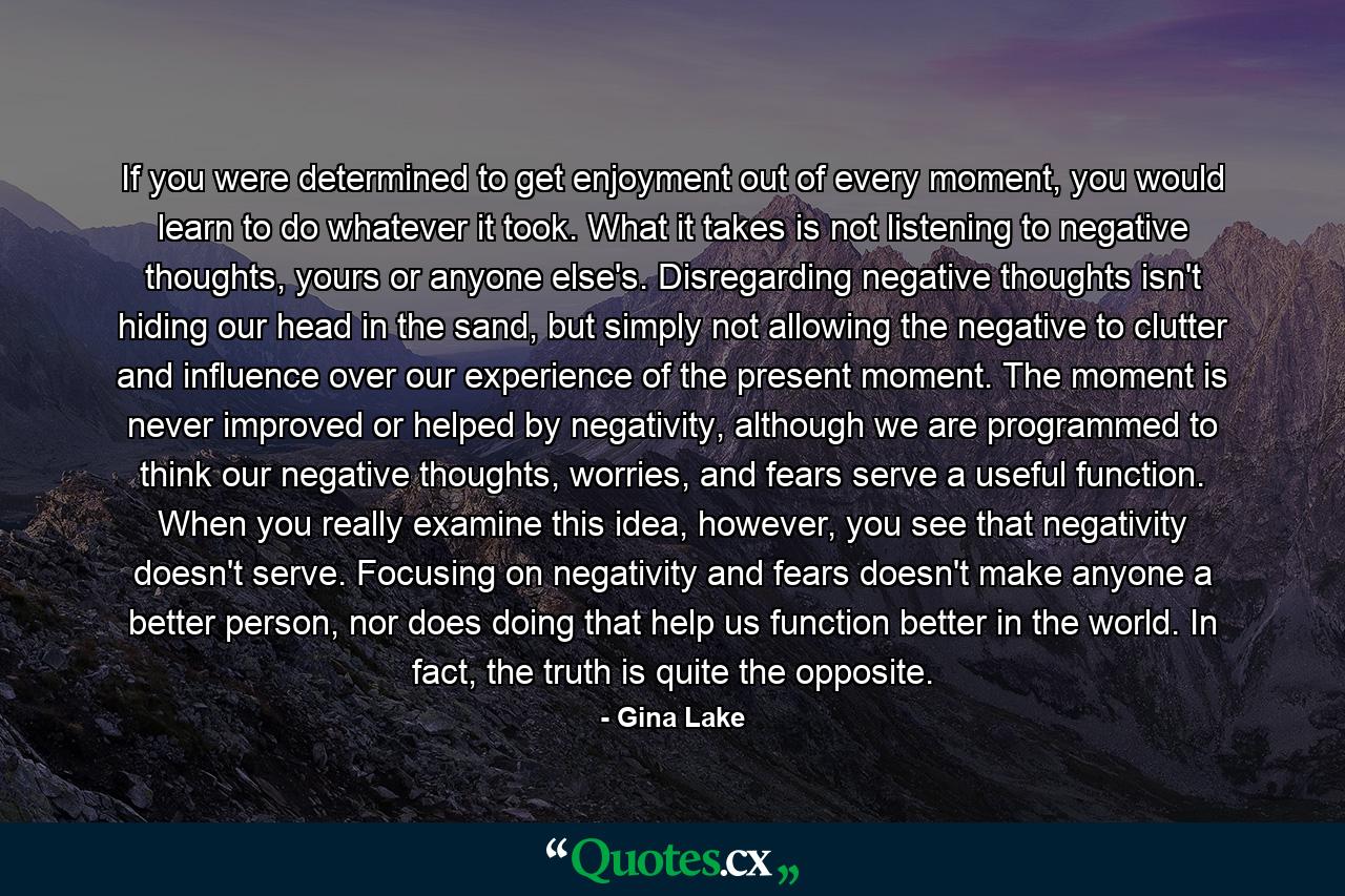 If you were determined to get enjoyment out of every moment, you would learn to do whatever it took. What it takes is not listening to negative thoughts, yours or anyone else's. Disregarding negative thoughts isn't hiding our head in the sand, but simply not allowing the negative to clutter and influence over our experience of the present moment. The moment is never improved or helped by negativity, although we are programmed to think our negative thoughts, worries, and fears serve a useful function. When you really examine this idea, however, you see that negativity doesn't serve. Focusing on negativity and fears doesn't make anyone a better person, nor does doing that help us function better in the world. In fact, the truth is quite the opposite. - Quote by Gina Lake