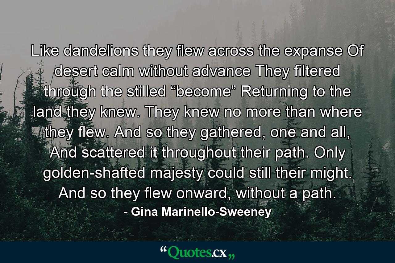 Like dandelions they flew across the expanse Of desert calm without advance They filtered through the stilled “become” Returning to the land they knew. They knew no more than where they flew. And so they gathered, one and all, And scattered it throughout their path. Only golden-shafted majesty could still their might. And so they flew onward, without a path. - Quote by Gina Marinello-Sweeney