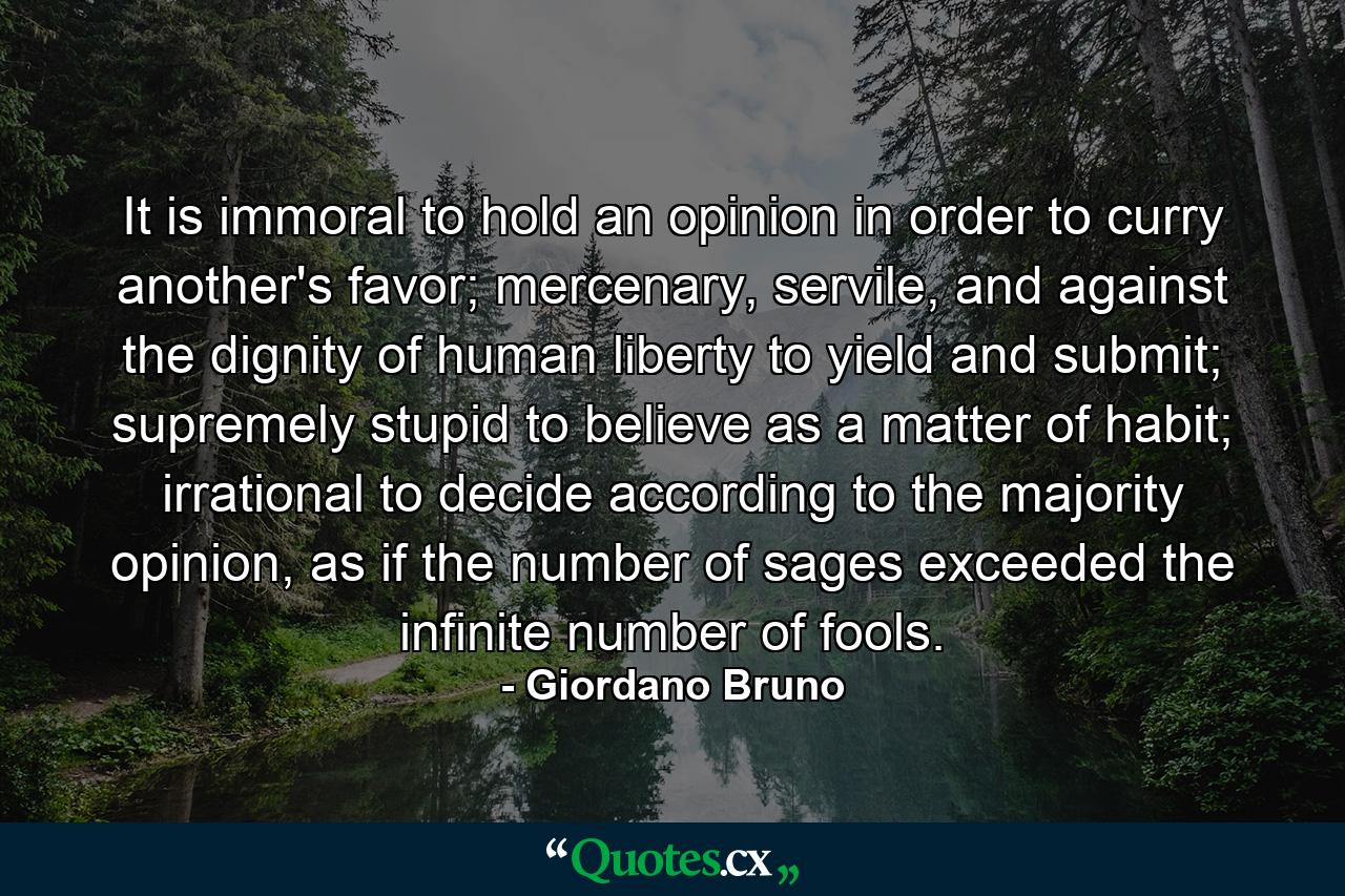 It is immoral to hold an opinion in order to curry another's favor; mercenary, servile, and against the dignity of human liberty to yield and submit; supremely stupid to believe as a matter of habit; irrational to decide according to the majority opinion, as if the number of sages exceeded the infinite number of fools. - Quote by Giordano Bruno