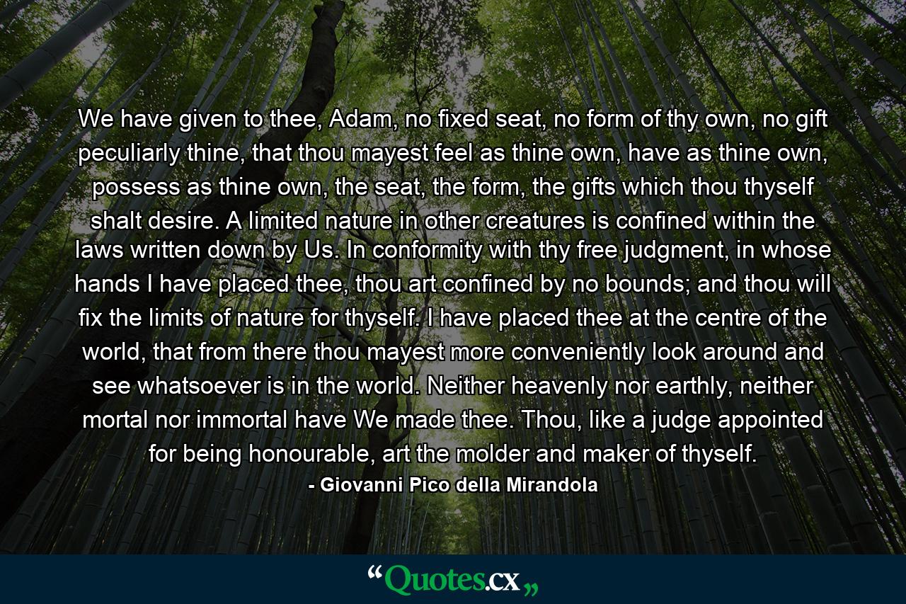 We have given to thee, Adam, no fixed seat, no form of thy own, no gift peculiarly thine, that thou mayest feel as thine own, have as thine own, possess as thine own, the seat, the form, the gifts which thou thyself shalt desire. A limited nature in other creatures is confined within the laws written down by Us. In conformity with thy free judgment, in whose hands I have placed thee, thou art confined by no bounds; and thou will fix the limits of nature for thyself. I have placed thee at the centre of the world, that from there thou mayest more conveniently look around and see whatsoever is in the world. Neither heavenly nor earthly, neither mortal nor immortal have We made thee. Thou, like a judge appointed for being honourable, art the molder and maker of thyself. - Quote by Giovanni Pico della Mirandola