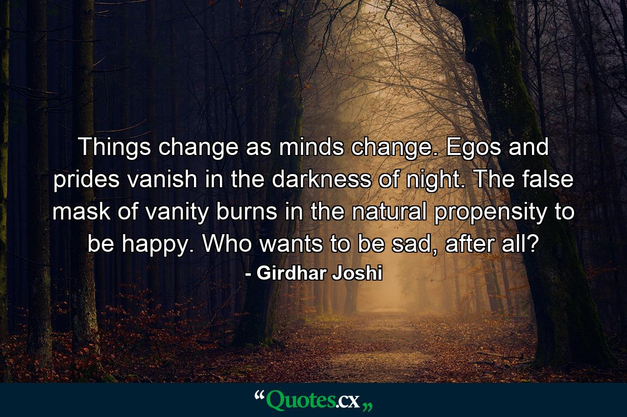 Things change as minds change. Egos and prides vanish in the darkness of night. The false mask of vanity burns in the natural propensity to be happy. Who wants to be sad, after all? - Quote by Girdhar Joshi