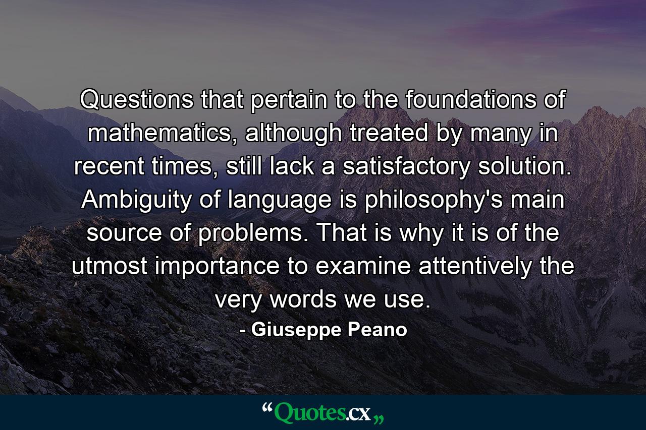 Questions that pertain to the foundations of mathematics, although treated by many in recent times, still lack a satisfactory solution. Ambiguity of language is philosophy's main source of problems. That is why it is of the utmost importance to examine attentively the very words we use. - Quote by Giuseppe Peano