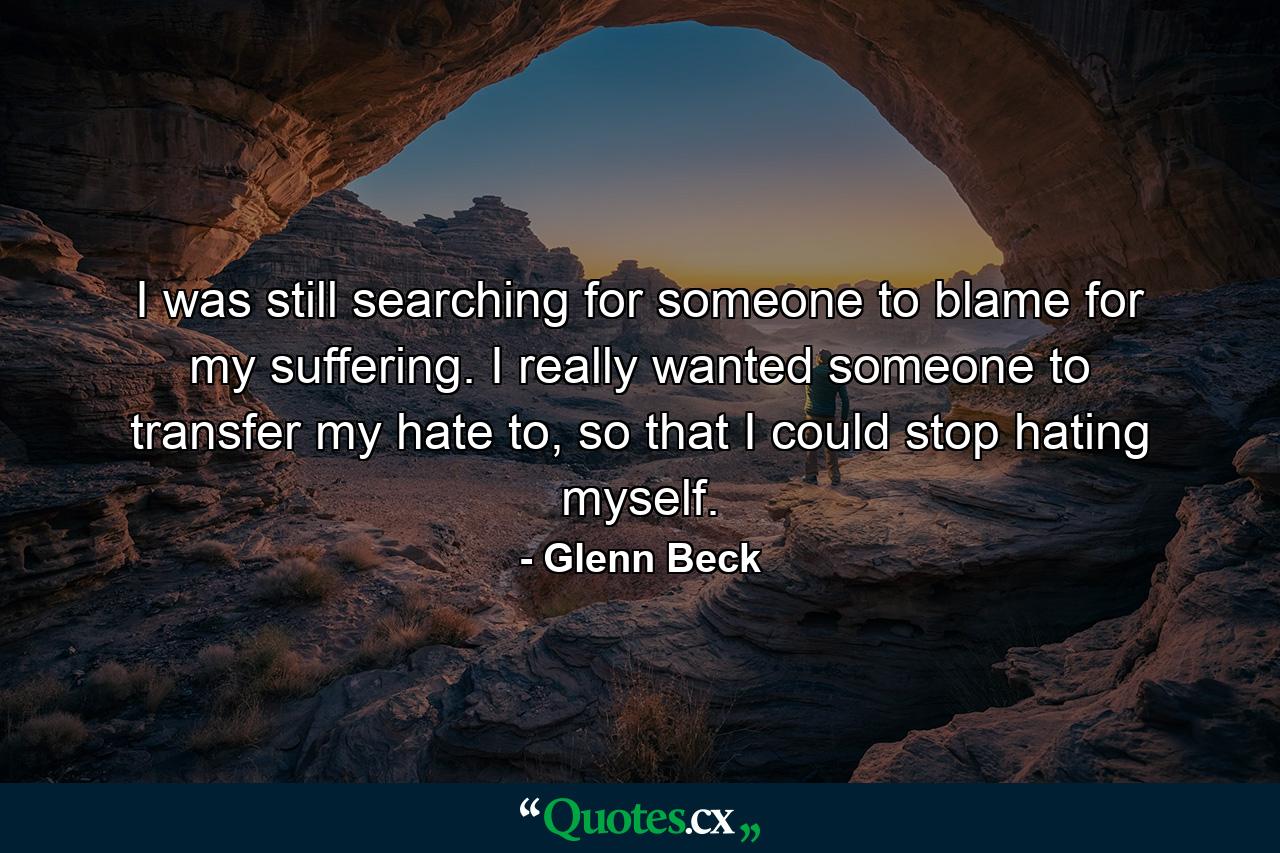 I was still searching for someone to blame for my suffering. I really wanted someone to transfer my hate to, so that I could stop hating myself. - Quote by Glenn Beck