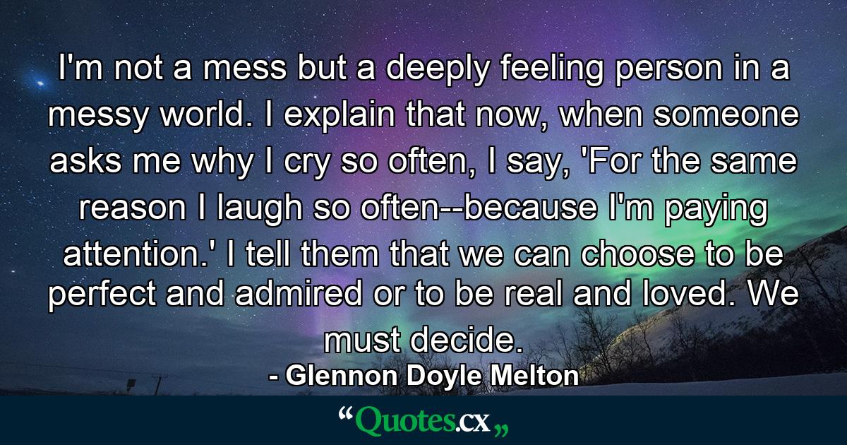 I'm not a mess but a deeply feeling person in a messy world. I explain that now, when someone asks me why I cry so often, I say, 'For the same reason I laugh so often--because I'm paying attention.' I tell them that we can choose to be perfect and admired or to be real and loved. We must decide. - Quote by Glennon Doyle Melton