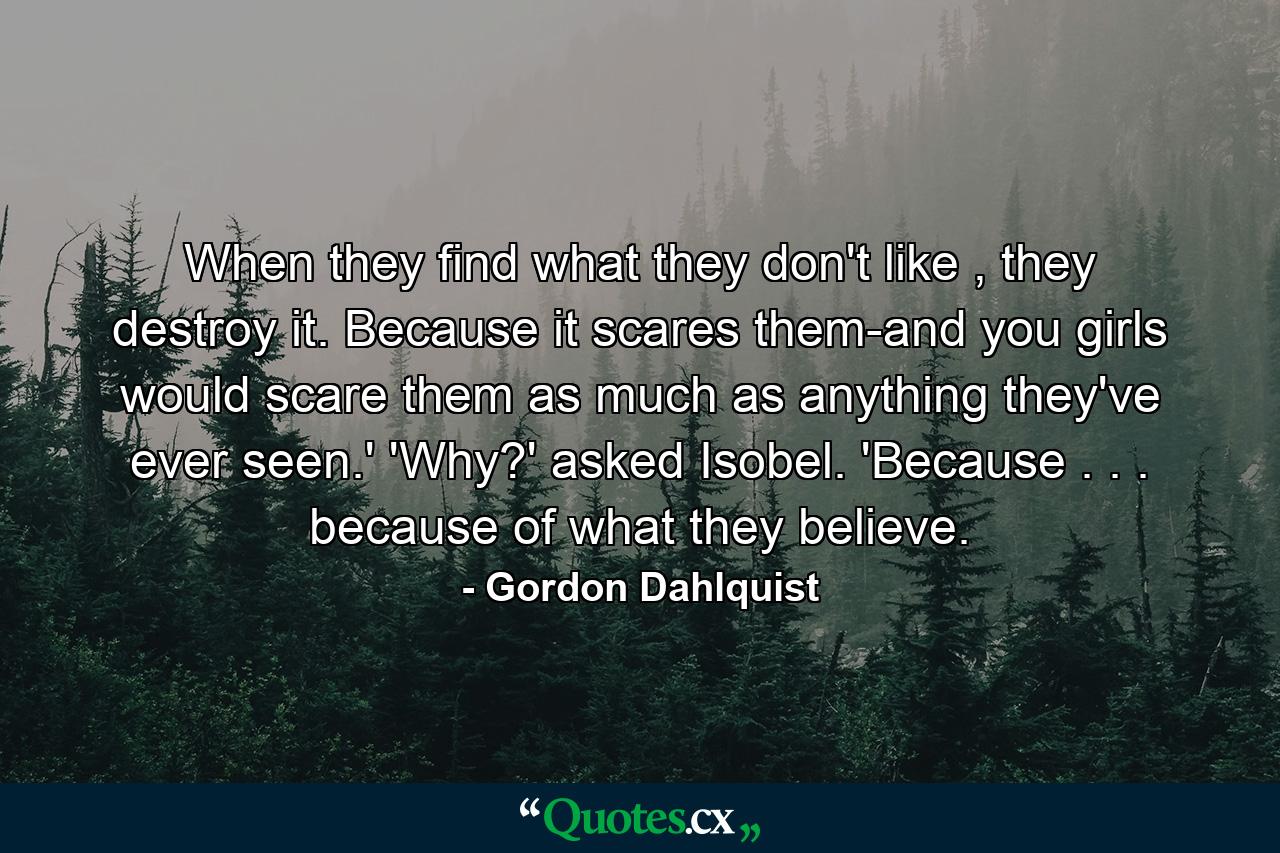 When they find what they don't like , they destroy it. Because it scares them-and you girls would scare them as much as anything they've ever seen.' 'Why?' asked Isobel. 'Because . . . because of what they believe. - Quote by Gordon Dahlquist