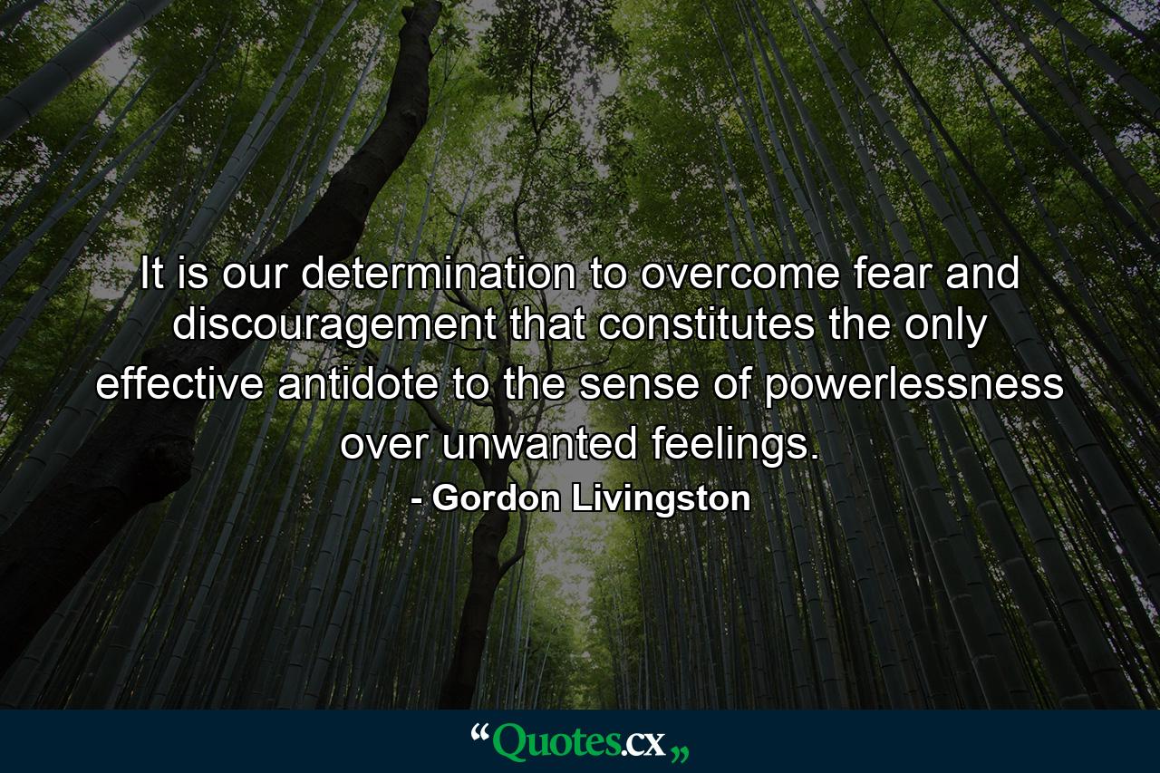 It is our determination to overcome fear and discouragement that constitutes the only effective antidote to the sense of powerlessness over unwanted feelings. - Quote by Gordon Livingston