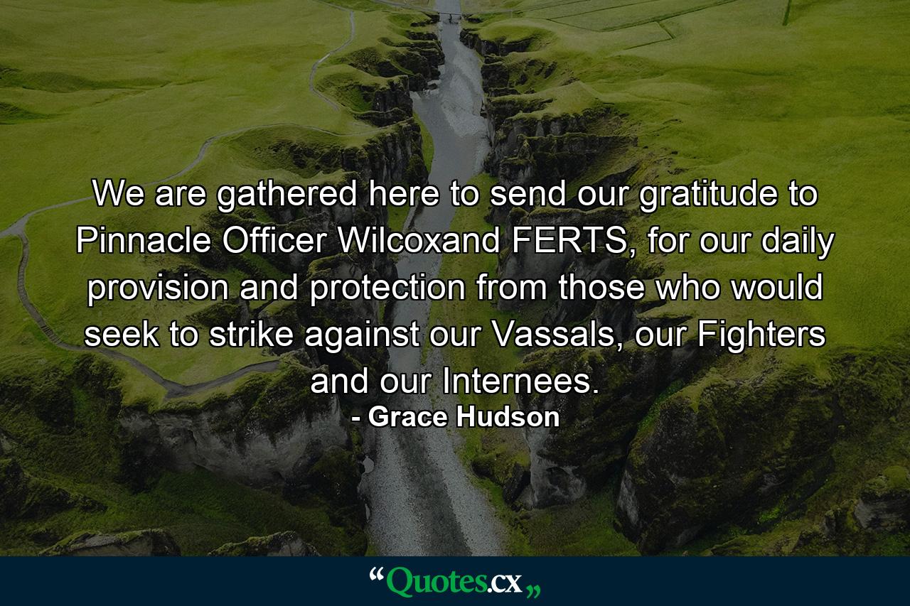 We are gathered here to send our gratitude to Pinnacle Officer Wilcoxand FERTS, for our daily provision and protection from those who would seek to strike against our Vassals, our Fighters and our Internees. - Quote by Grace Hudson