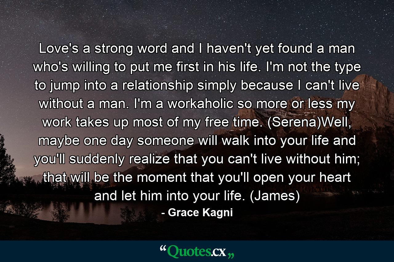 Love's a strong word and I haven't yet found a man who's willing to put me first in his life. I'm not the type to jump into a relationship simply because I can't live without a man. I'm a workaholic so more or less my work takes up most of my free time. (Serena)Well, maybe one day someone will walk into your life and you'll suddenly realize that you can't live without him; that will be the moment that you'll open your heart and let him into your life. (James) - Quote by Grace Kagni