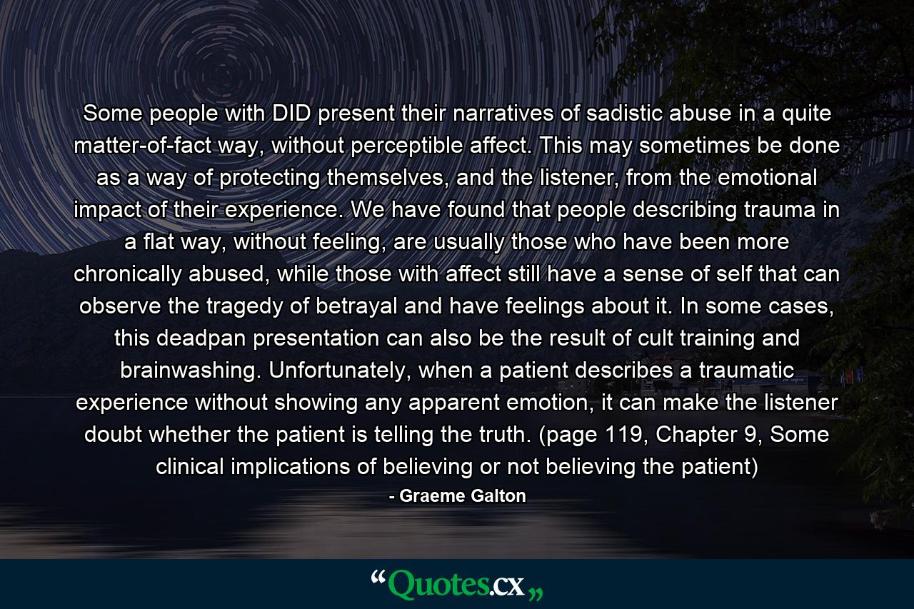 Some people with DID present their narratives of sadistic abuse in a quite matter-of-fact way, without perceptible affect. This may sometimes be done as a way of protecting themselves, and the listener, from the emotional impact of their experience. We have found that people describing trauma in a flat way, without feeling, are usually those who have been more chronically abused, while those with affect still have a sense of self that can observe the tragedy of betrayal and have feelings about it. In some cases, this deadpan presentation can also be the result of cult training and brainwashing. Unfortunately, when a patient describes a traumatic experience without showing any apparent emotion, it can make the listener doubt whether the patient is telling the truth. (page 119, Chapter 9, Some clinical implications of believing or not believing the patient) - Quote by Graeme Galton